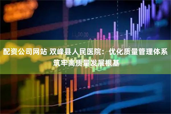 配资公司网站 双峰县人民医院：优化质量管理体系 筑牢高质量发展根基