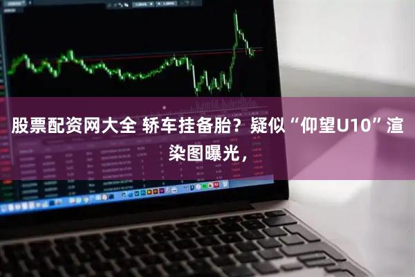 股票配资网大全 轿车挂备胎？疑似“仰望U10”渲染图曝光，