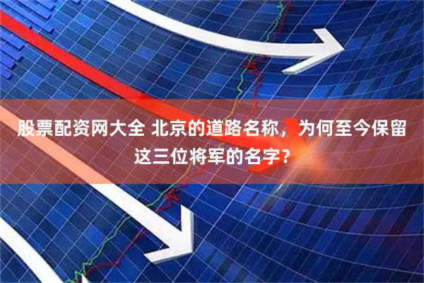 股票配资网大全 北京的道路名称，为何至今保留这三位将军的名字？