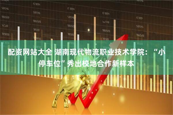 配资网站大全 湖南现代物流职业技术学院：“小停车位”秀出校地合作新样本