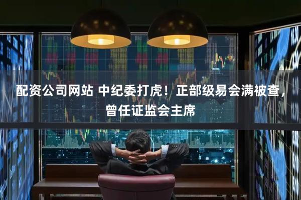 配资公司网站 中纪委打虎！正部级易会满被查，曾任证监会主席