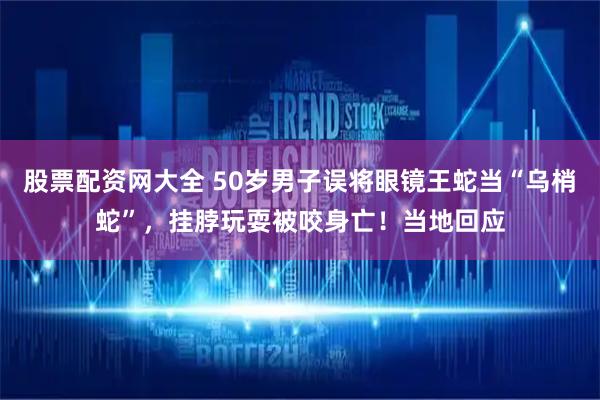 股票配资网大全 50岁男子误将眼镜王蛇当“乌梢蛇”，挂脖玩耍被咬身亡！当地回应