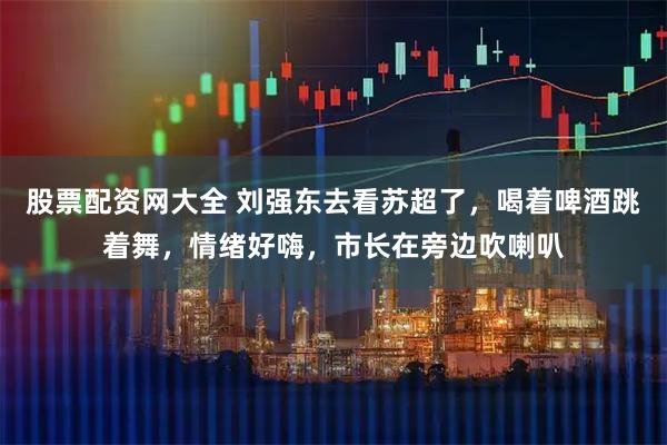股票配资网大全 刘强东去看苏超了，喝着啤酒跳着舞，情绪好嗨，市长在旁边吹喇叭