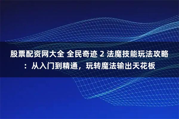 股票配资网大全 全民奇迹 2 法魔技能玩法攻略：从入门到精通，玩转魔法输出天花板