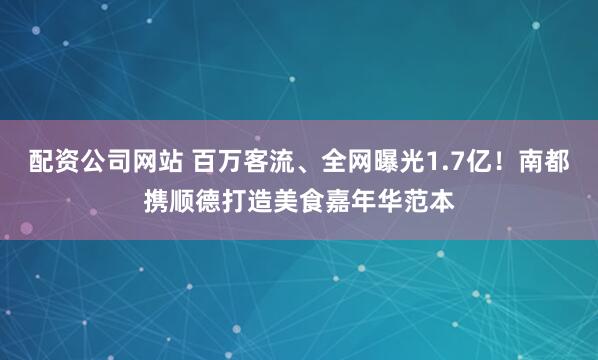 配资公司网站 百万客流、全网曝光1.7亿！南都携顺德打造美食嘉年华范本
