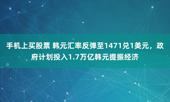 手机上买股票 韩元汇率反弹至1471兑1美元，政府计划投入1.7万亿韩元提振经济