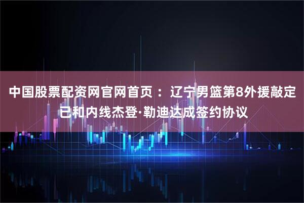 中国股票配资网官网首页 ：辽宁男篮第8外援敲定 已和内线杰登·勒迪达成签约协议